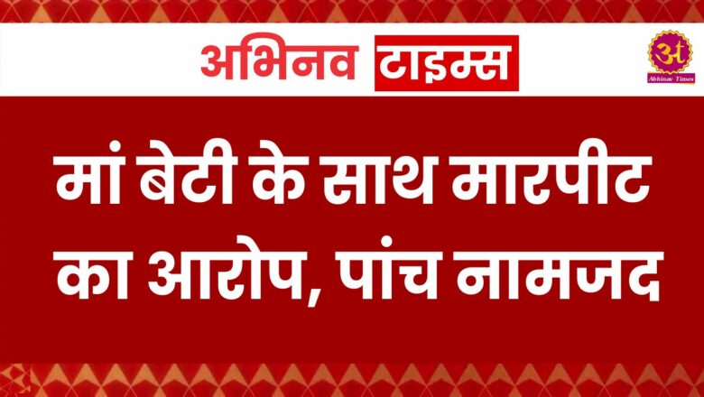 मां बेटी के साथ मारपीट का आरोप, पांच नामजद