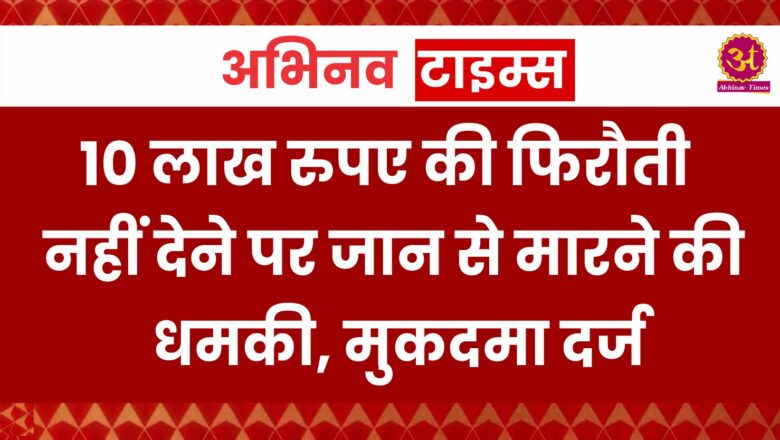 10 लाख रुपए की फिरौती नहीं देने पर जान से मारने की धमकी, मुकदमा दर्ज