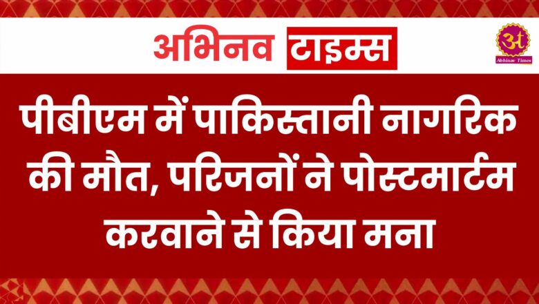 पीबीएम में पाकिस्तानी नागरिक की मौत, परिजनों ने पोस्टमार्टम करवाने से किया मना