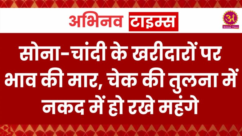 सोना-चांदी के खरीदारों पर भाव की मार, चेक की तुलना में नकद में हो रखे महंगे