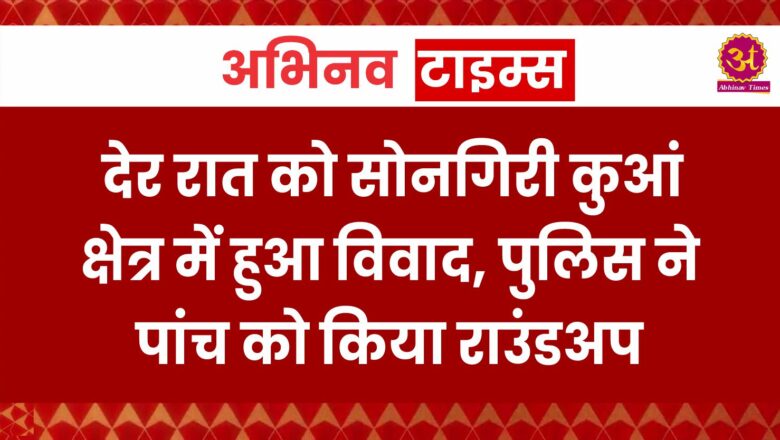 देर रात को सोनगिरी कुआं क्षेत्र में हुआ विवाद, पुलिस ने पांच को किया राउंडअप