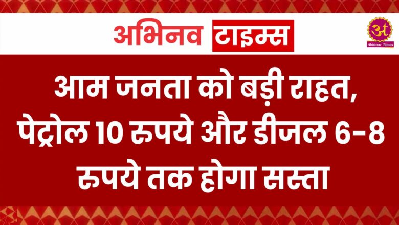 आम जनता को बड़ी राहत, पेट्रोल 10 रुपये और डीजल 6-8 रुपये तक होगा सस्ता