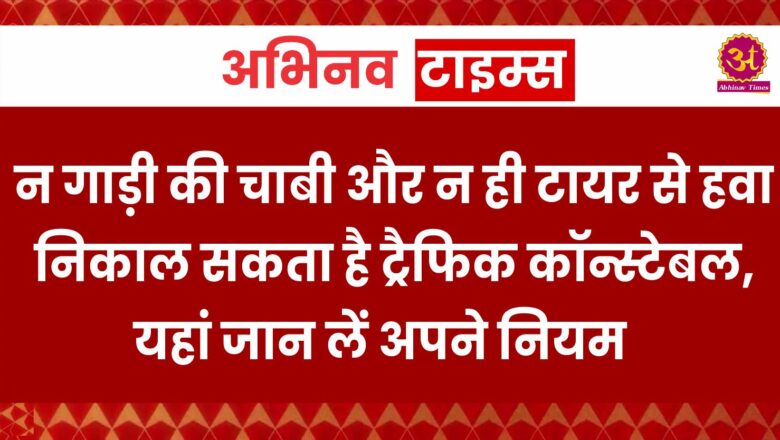 न गाड़ी की चाबी और न ही टायर से हवा निकाल सकता है ट्रैफिक कॉन्स्टेबल, यहां जान लें अपने नियम