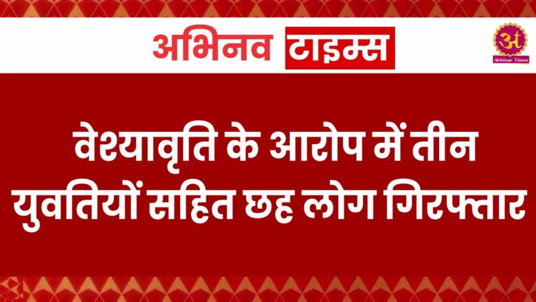 वेश्यावृति के आरोप में तीन युवतियों सहित छह लोग गिरफ्तार