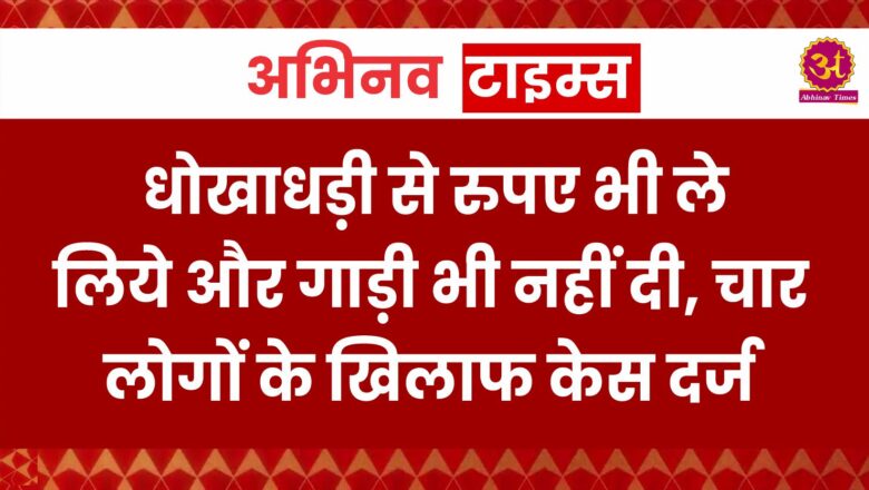 धोखाधड़ी से रुपए भी ले लिये और गाड़ी भी नहीं दी, चार लोगों के खिलाफ केस दर्ज