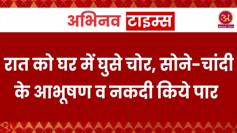 रात को घर में घुसे चोर, सोने-चांदी के आभूषण व नकदी किये पार