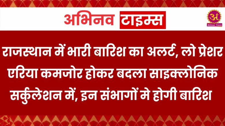 राजस्थान में भारी बारिश का अलर्ट, लो प्रेशर एरिया कमजोर होकर बदला साइक्लोनिक सर्कुलेशन में, इन संभागों मे होगी बारिश