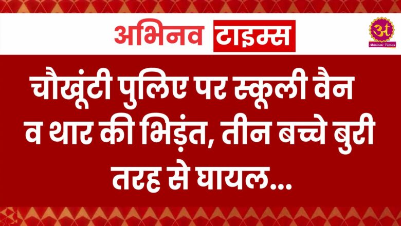 चौखूंटी पुलिए पर स्कूली वैन व थार की भिड़ंत, तीन बच्चे बुरी तरह से घायल