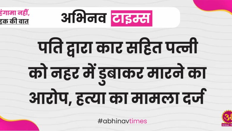 पति द्वारा कार सहित पत्नी को नहर में डुबाकर मारने का आरोप, हत्या का मामला दर्ज