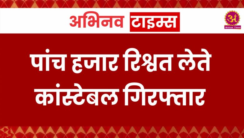 पांच हजार रिश्वत लेते कांस्टेबल गिरफ्तार