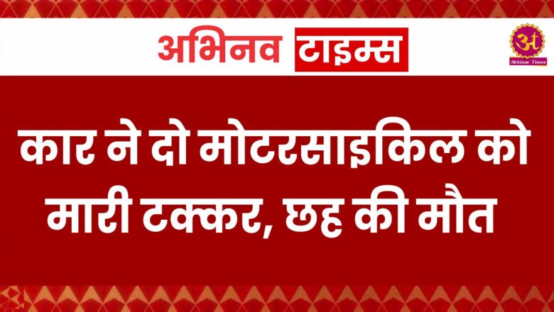 कार ने दो मोटरसाइकिल को टक्कर मारी, छह की मौत