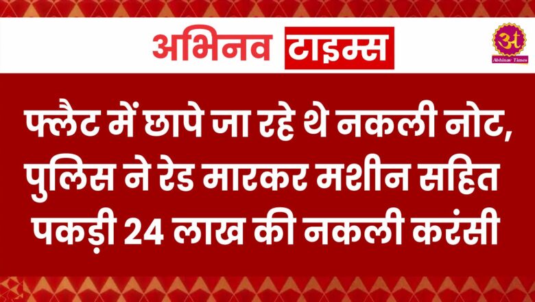 फ्लैट में छापे जा रहे थे नकली नोट, पुलिस ने रेड मारकर मशीन सहित पकड़ी 24 लाख की नकली करंसी