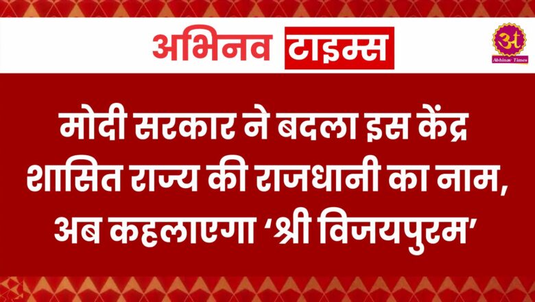 मोदी सरकार ने बदला इस केंद्र शासित राज्य की राजधानी का नाम, अब कहलाएगा ‘श्री विजयपुरम’