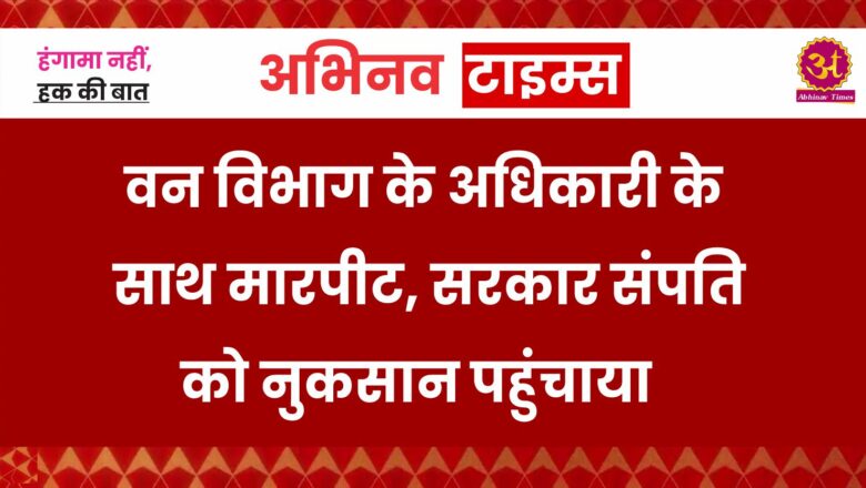 वन विभाग के अधिकारी के साथ मारपीट, सरकार संपति को नुकसान पहुंचाया