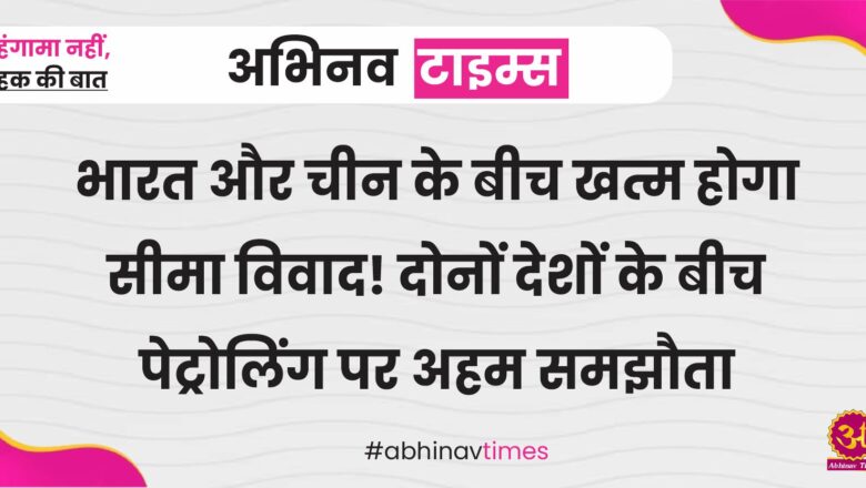 भारत और चीन के बीच खत्म होगा सीमा विवाद! दोनों देशों के बीच पेट्रोलिंग पर अहम समझौता