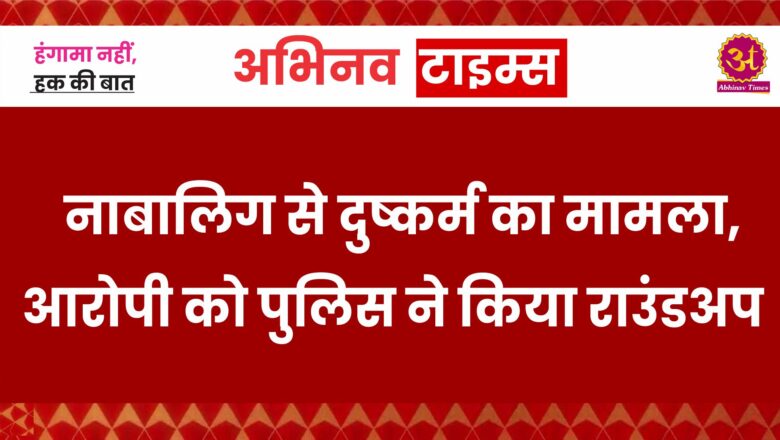 नाबालिग से दुष्कर्म का मामला,आरोपी को पुलिस ने किया राउंडअप