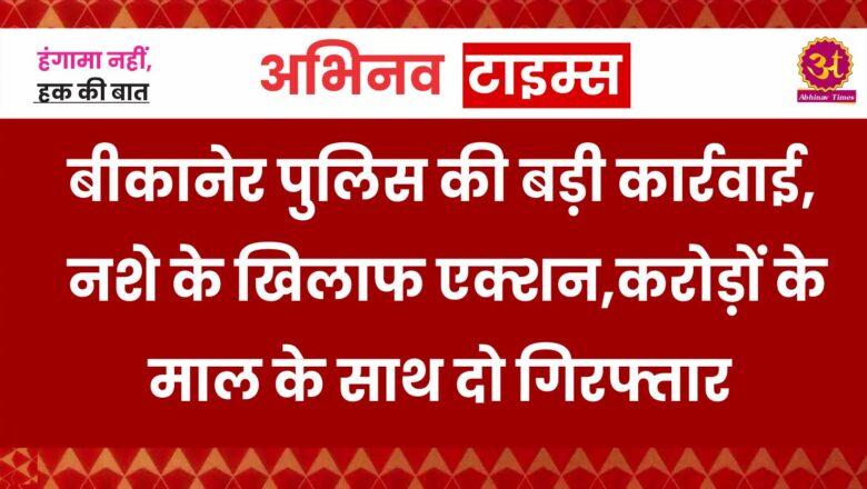 बीकानेर पुलिस की बड़ी कार्रवाई,नशे के खिलाफ  एक्शन,करोड़ों के माल के साथ दो गिरफ्तार